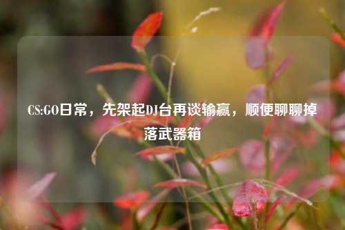 CS:GO日常,先架起DJ台再谈输赢,顺便聊聊掉落武器箱