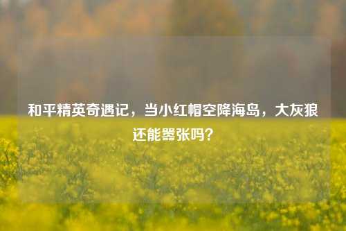 和平精英奇遇记，当小红帽空降海岛，大灰狼还能嚣张吗？