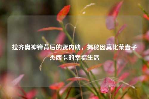 拉齐奥神锋背后的贤内助,揭秘因莫比莱妻子杰西卡的幸福生活