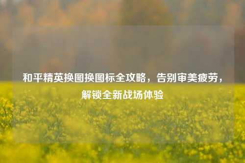 和平精英换图换图标全攻略,告别审美疲劳,解锁全新战场体验