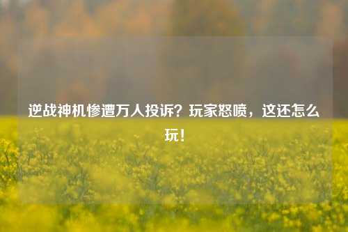 逆战神机惨遭万人投诉？玩家怒喷，这还怎么玩！