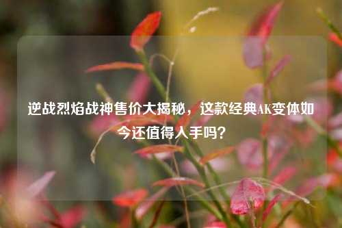 逆战烈焰战神售价大揭秘,这款经典AK变体如今还值得入手吗?