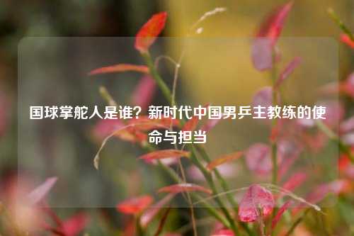 国球掌舵人是谁?新时代中国男乒主教练的使命与担当