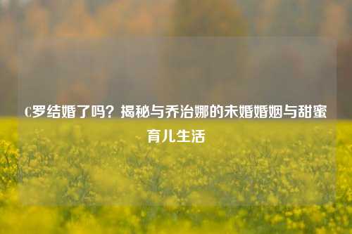C罗结婚了吗?揭秘与乔治娜的未婚婚姻与甜蜜育儿生活
