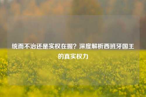 统而不治还是实权在握?深度解析西班牙国王的真实权力