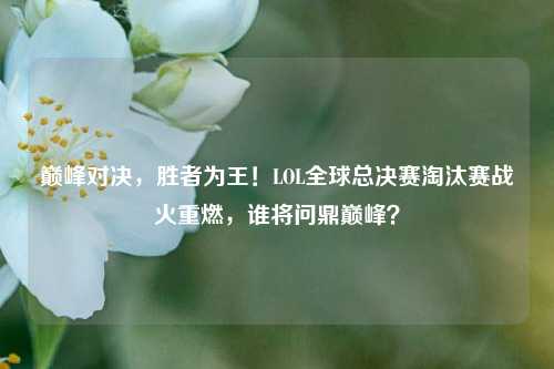 巅峰对决，胜者为王！LOL全球总决赛淘汰赛战火重燃，谁将问鼎巅峰？