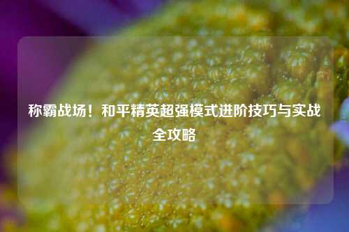 称霸战场!和平精英超强模式进阶技巧与实战全攻略