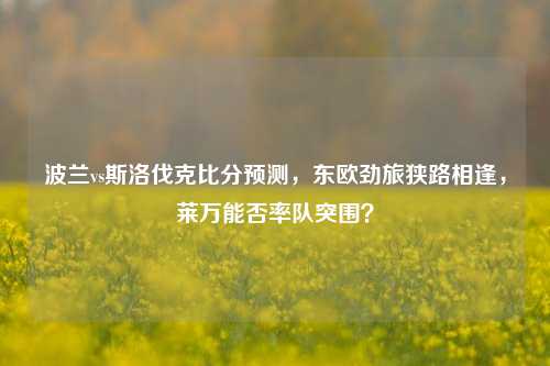 波兰vs斯洛伐克比分预测,东欧劲旅狭路相逢,莱万能否率队突围?
