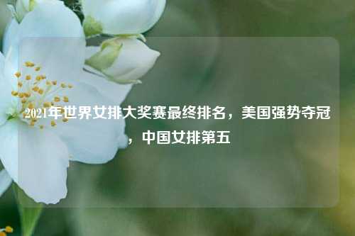 2021年世界女排大奖赛最终排名，美国强势夺冠，中国女排第五