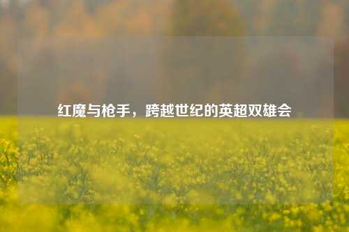 红魔与枪手，跨越世纪的英超双雄会