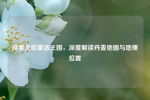 探索北欧童话王国,深度解读丹麦地图与地理位置