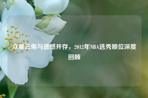 众星云集与遗憾并存,2012年NBA选秀顺位深度回顾