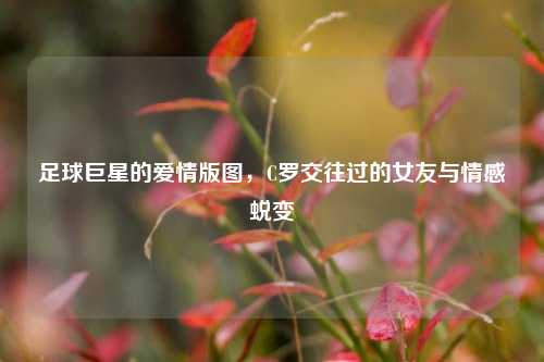 足球巨星的爱情版图，C罗交往过的女友与情感蜕变
