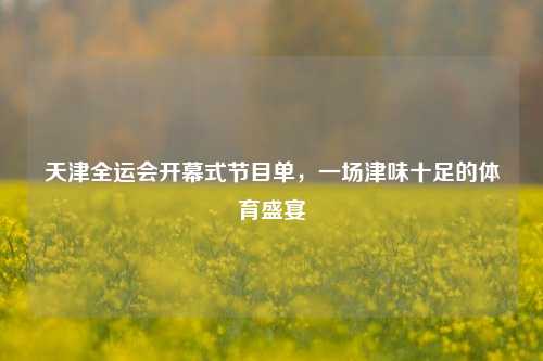 天津全运会开幕式节目单,一场津味十足的体育盛宴