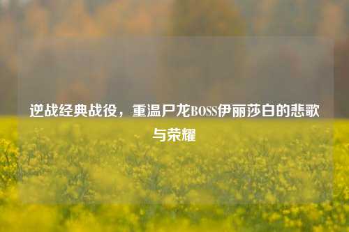 逆战经典战役,重温尸龙BOSS伊丽莎白的悲歌与荣耀