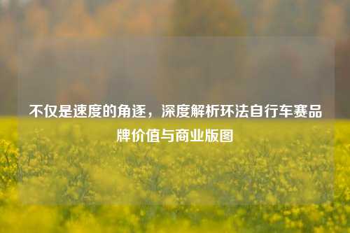 不仅是速度的角逐,深度解析环法自行车赛品牌价值与商业版图