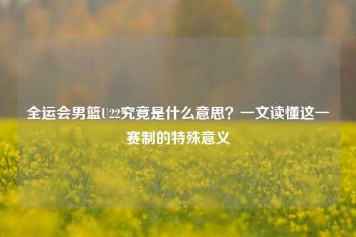 全运会男篮U22究竟是什么意思?一文读懂这一赛制的特殊意义