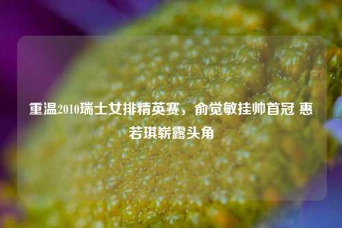 重温2010瑞士女排精英赛，俞觉敏挂帅首冠 惠若琪崭露头角