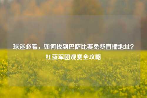 球迷必看,如何找到巴萨比赛免费直播地址?红蓝军团观赛全攻略