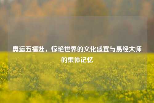 奥运五福娃,惊艳世界的文化盛宴与易经大师的集体记忆