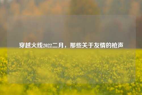 穿越火线2022二月,那些关于友情的枪声