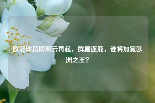 欧冠球员榜风云再起,群星逐鹿,谁将加冕欧洲之王?