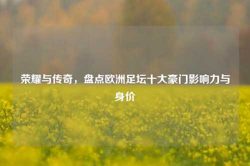 荣耀与传奇,盘点欧洲足坛十大豪门影响力与身价