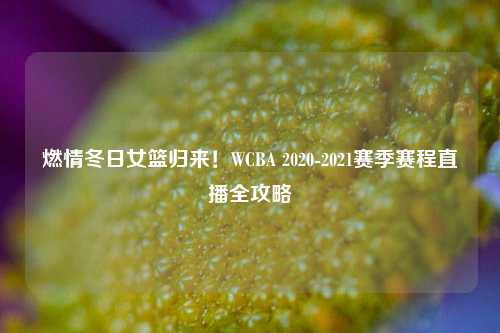 燃情冬日女篮归来!WCBA 2020-2021赛季赛程直播全攻略
