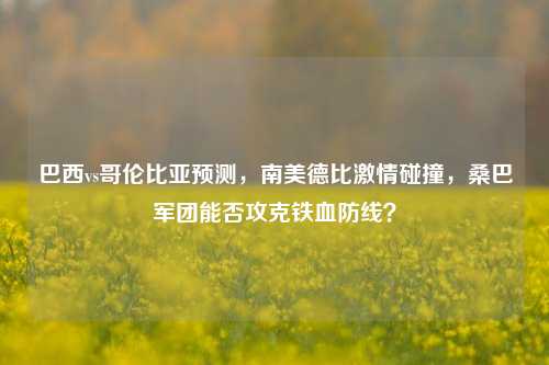 巴西vs哥伦比亚预测,南美德比激情碰撞,桑巴军团能否攻克铁血防线?