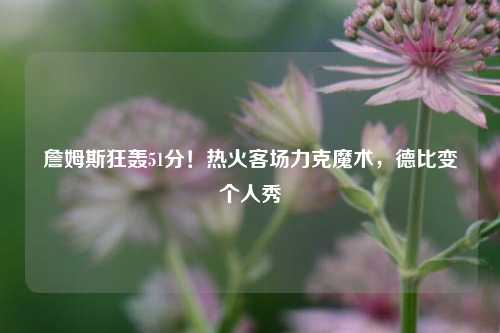 詹姆斯狂轰51分!热火客场力克魔术,德比变个人秀