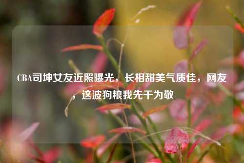 CBA司坤女友近照曝光,长相甜美气质佳,网友,这波狗粮我先干为敬