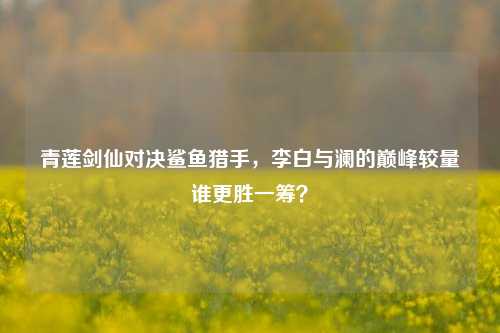 青莲剑仙对决鲨鱼猎手,李白与澜的巅峰较量谁更胜一筹?