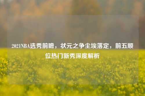 2021NBA选秀前瞻，状元之争尘埃落定，前五顺位热门新秀深度解析