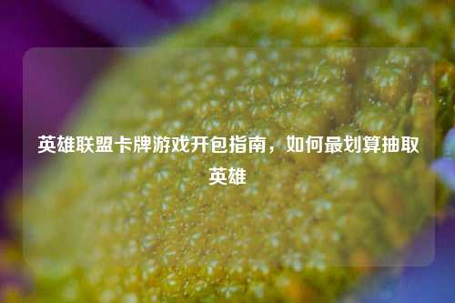 英雄联盟卡牌游戏开包指南,如何最划算抽取英雄
