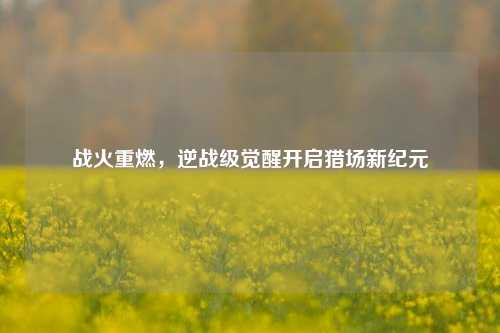 战火重燃,逆战级觉醒开启猎场新纪元