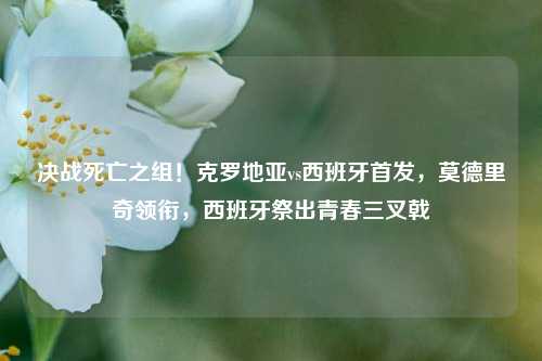 决战死亡之组!克罗地亚vs西班牙首发,莫德里奇领衔,西班牙祭出青春三叉戟