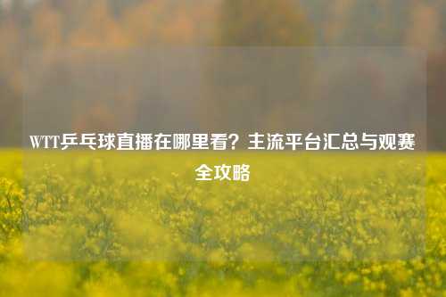 WTT乒乓球直播在哪里看？主流平台汇总与观赛全攻略