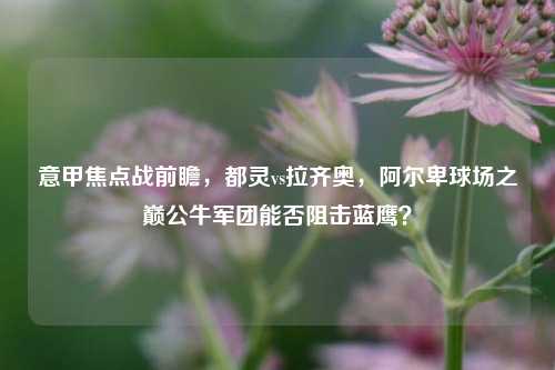 意甲焦点战前瞻,都灵vs拉齐奥,阿尔卑球场之巅公牛军团能否阻击蓝鹰?