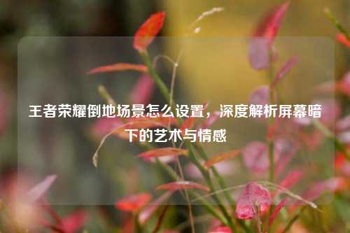 王者荣耀倒地场景怎么设置,深度解析屏幕暗下的艺术与情感