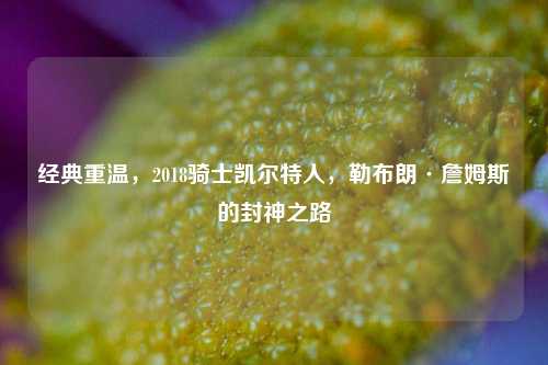 经典重温,2018骑士凯尔特人,勒布朗·詹姆斯的封神之路