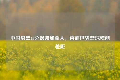 中国男篮43分惨败加拿大,直面世界篮球残酷差距