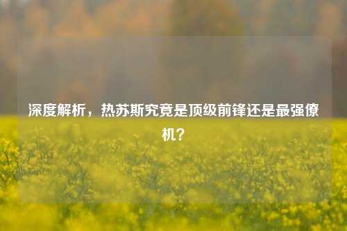 深度解析，热苏斯究竟是顶级前锋还是最强僚机？