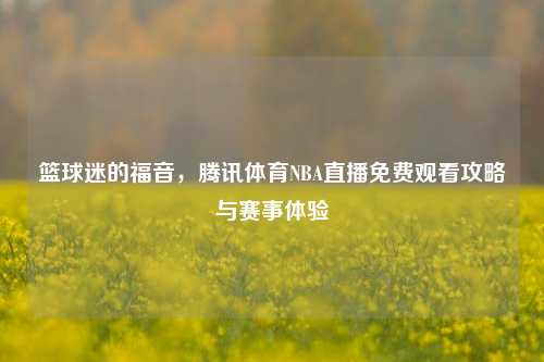 篮球迷的福音，腾讯体育NBA直播免费观看攻略与赛事体验